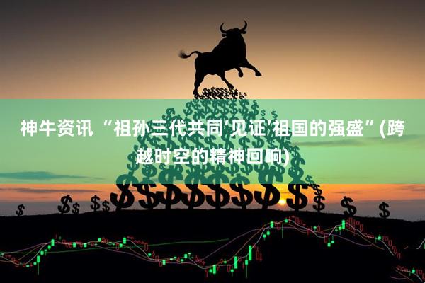 神牛资讯 “祖孙三代共同‘见证’祖国的强盛”(跨越时空的精神回响)