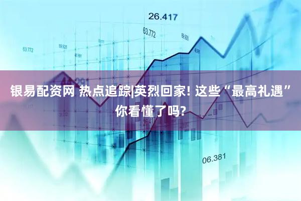 银易配资网 热点追踪|英烈回家! 这些“最高礼遇”你看懂了吗?
