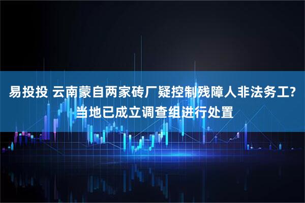易投投 云南蒙自两家砖厂疑控制残障人非法务工? 当地已成立调查组进行处置
