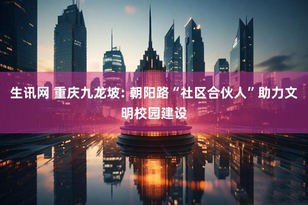生讯网 重庆九龙坡: 朝阳路“社区合伙人”助力文明校园建设