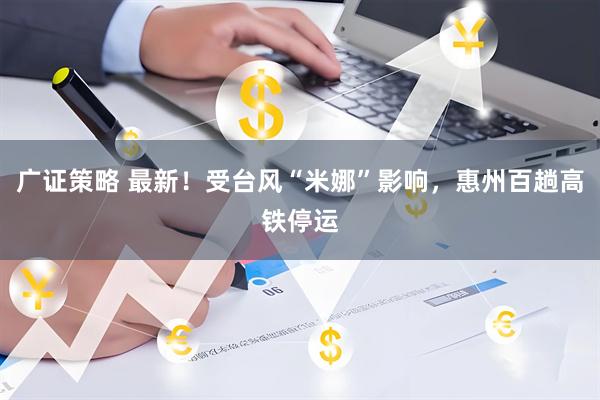 广证策略 最新！受台风“米娜”影响，惠州百趟高铁停运