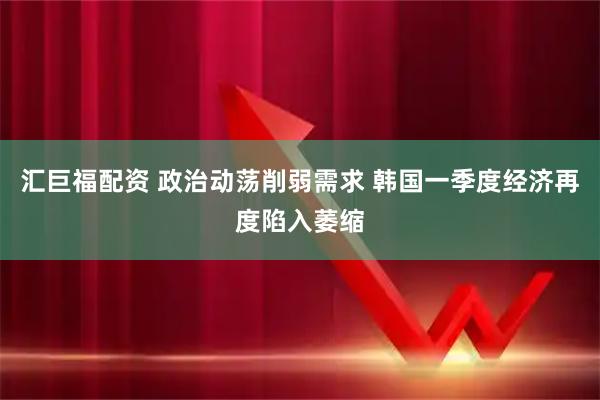 汇巨福配资 政治动荡削弱需求 韩国一季度经济再度陷入萎缩
