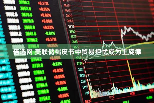 倍选网 美联储褐皮书中贸易担忧成为主旋律