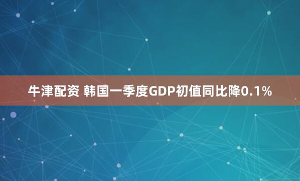 牛津配资 韩国一季度GDP初值同比降0.1%