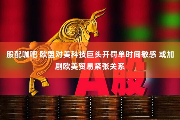 股配咖吧 欧盟对美科技巨头开罚单时间敏感 或加剧欧美贸易紧张关系