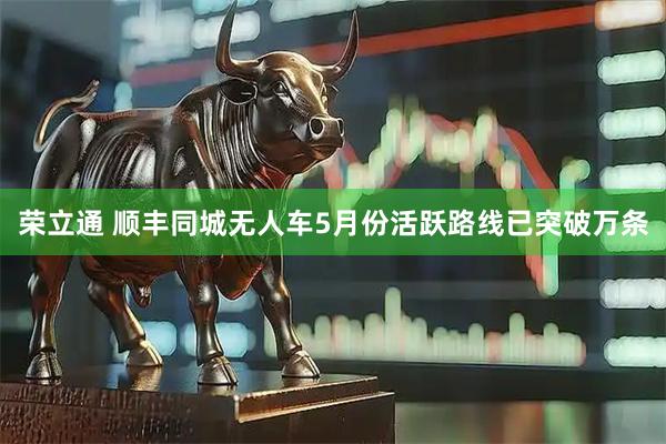 荣立通 顺丰同城无人车5月份活跃路线已突破万条