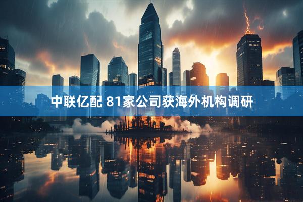 中联亿配 81家公司获海外机构调研
