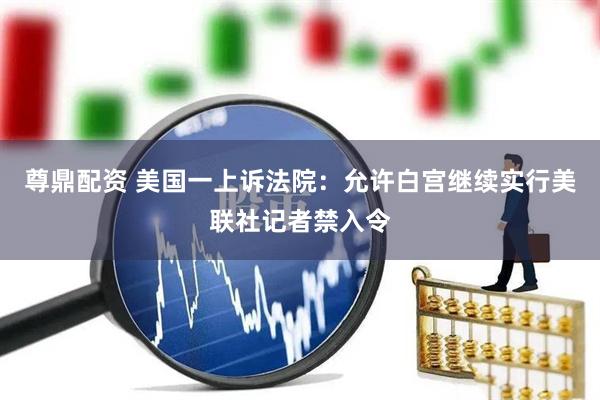 尊鼎配资 美国一上诉法院：允许白宫继续实行美联社记者禁入令