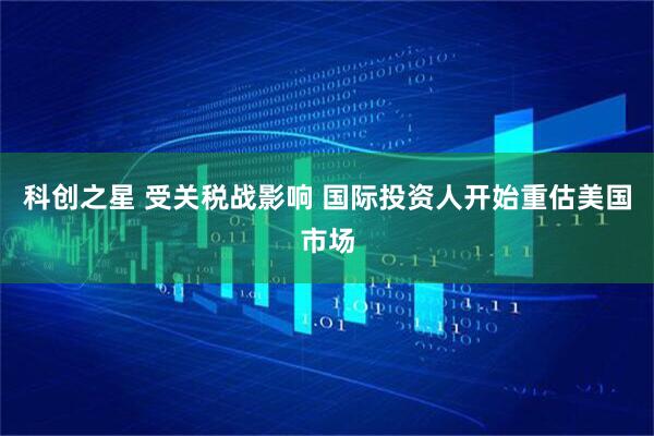 科创之星 受关税战影响 国际投资人开始重估美国市场
