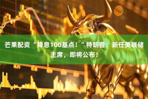 芒果配资 “降息100基点！”特朗普：新任美联储主席，即将公布！