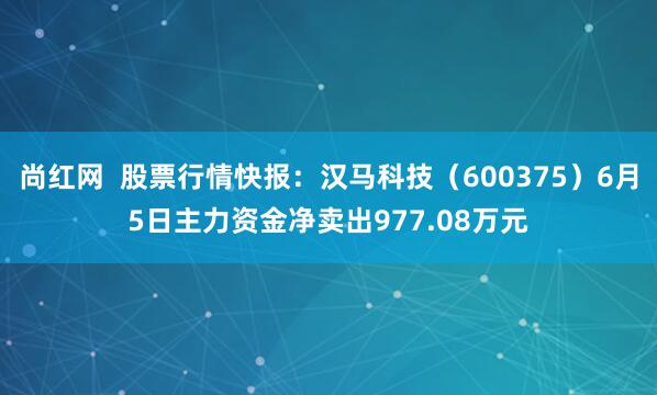 尚红网  股票行情快报：汉马科技（600375）6月5日主力资金净卖出977.08万元