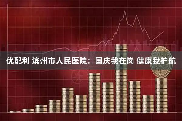 优配利 滨州市人民医院：国庆我在岗 健康我护航