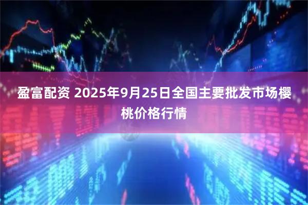 盈富配资 2025年9月25日全国主要批发市场樱桃价格行情