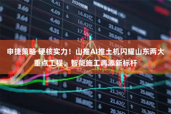 申捷策略 硬核实力！山推AI推土机闪耀山东两大重点工程，智能施工再添新标杆