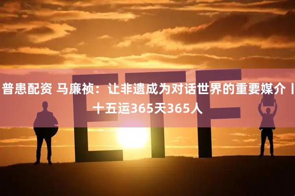 普患配资 马廉祯：让非遗成为对话世界的重要媒介丨十五运365天365人