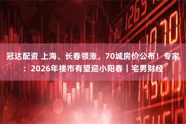 冠达配资 上海、长春领涨，70城房价公布！专家：2026年楼市有望迎小阳春｜宅男财经