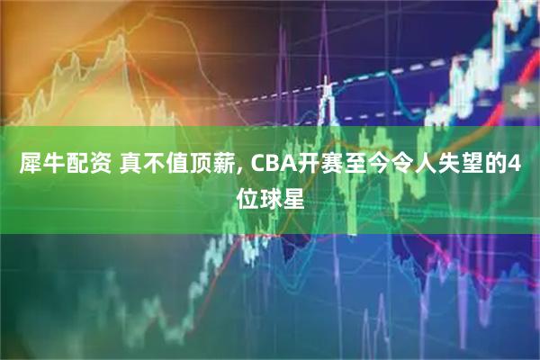犀牛配资 真不值顶薪, CBA开赛至今令人失望的4位球星