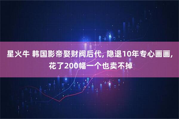星火牛 韩国影帝娶财阀后代, 隐退10年专心画画, 花了200幅一个也卖不掉