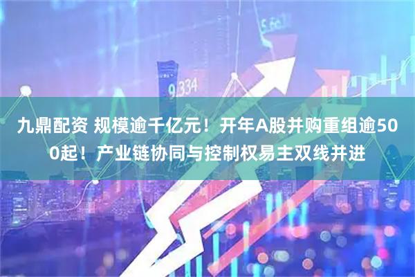 九鼎配资 规模逾千亿元!开年A股并购重组逾500起!产业链协同与控制权易主双线并进