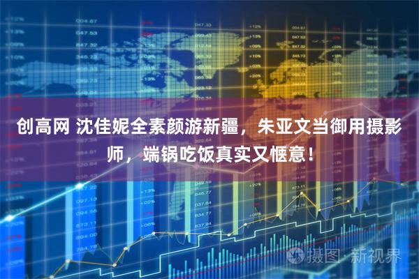 创高网 沈佳妮全素颜游新疆，朱亚文当御用摄影师，端锅吃饭真实又惬意！