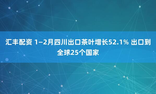 汇丰配资 1—2月四川出口茶叶增长52.1% 出口到全球25个国家