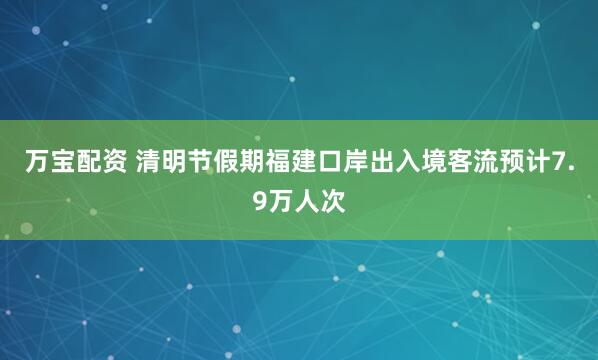 万宝配资 清明节假期福建口岸出入境客流预计7.9万人次