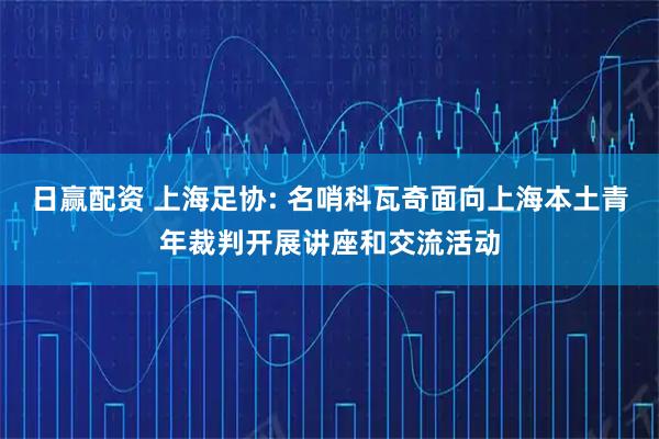 日赢配资 上海足协: 名哨科瓦奇面向上海本土青年裁判开展讲座和交流活动